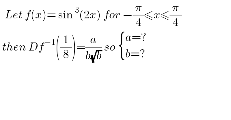   Let f(x)= sin^3 (2x) for −(π/4)≤x≤(π/4)   then Df^(−1) ((1/8))=(a/(b(√b))) so  { ((a=?)),((b=?)) :}  