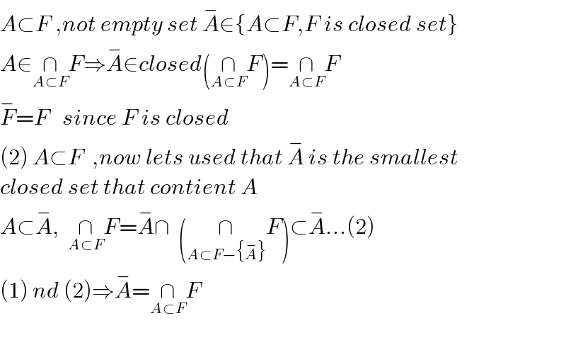 A⊂F ,not empty set A^− ∈{A⊂F,F is closed set}  A∈∩_(A⊂F) F⇒A^− ∈closed(∩_(A⊂F) F)=∩_(A⊂F) F  F^− =F   since F is closed  (2) A⊂F  ,now lets used that A^−  is the smallest  closed set that contient A  A⊂A^− ,  ∩_(A⊂F) F=A^− ∩  (∩_(A⊂F−{A^− }) F)⊂A^− ...(2)  (1) nd (2)⇒A^− =∩_(A⊂F) F    