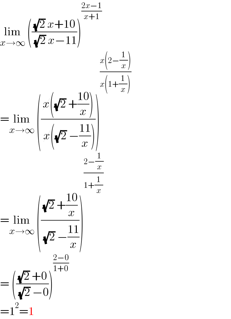 lim_(x→∞)  ((((√2) x+10)/( (√2) x−11)))^((2x−1)/(x+1))   =lim_(x→∞)  (((x((√2) +((10)/x)))/( x((√2) −((11)/x)))))^((x(2−(1/x)))/(x(1+(1/x))))   =lim_(x→∞)  ((((√2) +((10)/x))/( (√2) −((11)/x))))^((2−(1/x))/(1+(1/x)))   = ((((√2) +0)/( (√2) −0)))^((2−0)/(1+0))   =1^2 =1  
