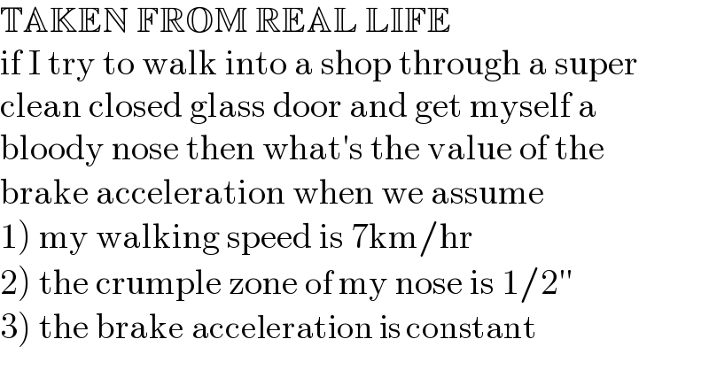 TAKEN FROM REAL LIFE  if I try to walk into a shop through a super  clean closed glass door and get myself a  bloody nose then what′s the value of the  brake acceleration when we assume  1) my walking speed is 7km/hr  2) the crumple zone of my nose is 1/2′′  3) the brake acceleration is constant  