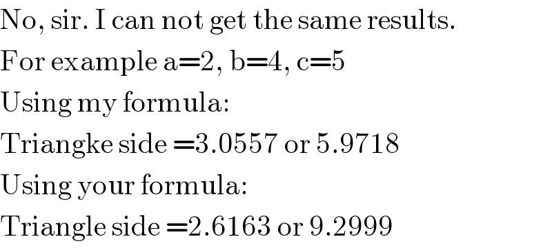 No, sir. I can not get the same results.  For example a=2, b=4, c=5  Using my formula:  Triangke side =3.0557 or 5.9718  Using your formula:  Triangle side =2.6163 or 9.2999  