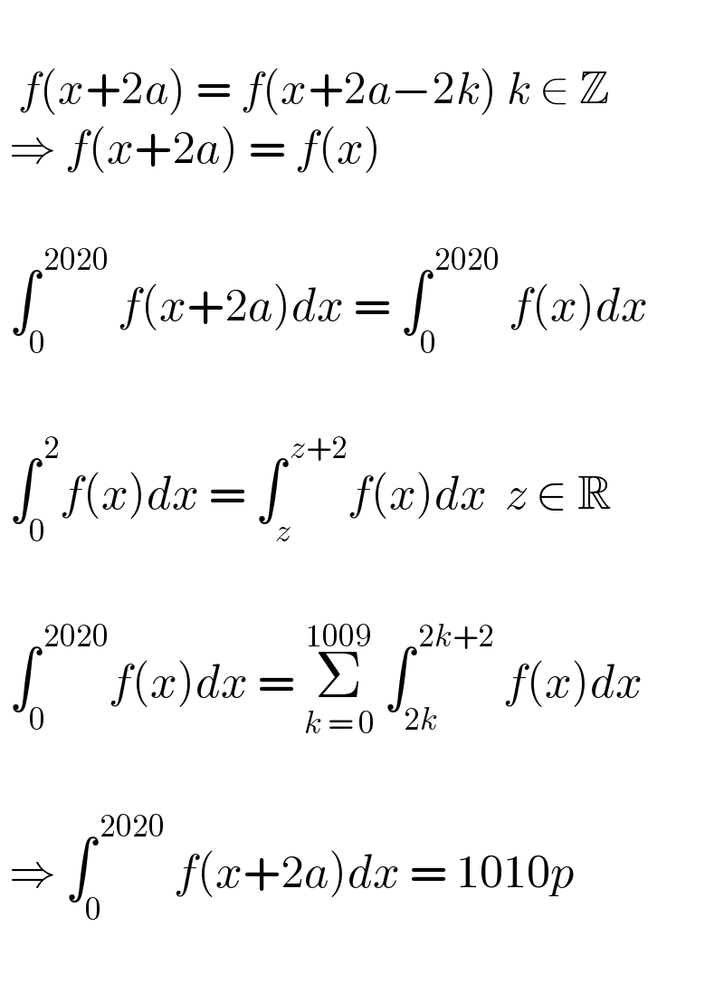      f(x+2a) = f(x+2a−2k) k ∈ Z   ⇒ f(x+2a) = f(x)      ∫_0 ^( 2020)  f(x+2a)dx = ∫_0 ^( 2020)  f(x)dx       ∫_0 ^( 2) f(x)dx = ∫_z ^( z+2) f(x)dx  z ∈ R      ∫_0 ^( 2020) f(x)dx = Σ_(k = 0) ^(1009)  ∫_(2k) ^( 2k+2)  f(x)dx       ⇒ ∫_0 ^( 2020)  f(x+2a)dx = 1010p     