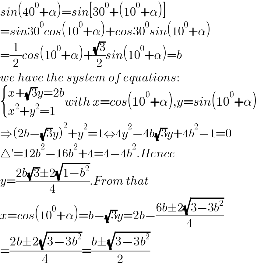 sin(40^0 +α)=sin[30^0 +(10^0 +α)]  =sin30^0 cos(10^0 +α)+cos30^0 sin(10^0 +α)  =(1/2)cos(10^0 +α)+((√3)/2)sin(10^0 +α)=b  we have the system of equations:   { ((x+(√3)y=2b)),((x^2 +y^2 =1)) :}with x=cos(10^0 +α),y=sin(10^0 +α)  ⇒(2b−(√3)y)^2 +y^2 =1⇔4y^2 −4b(√3)y+4b^2 −1=0  △′=12b^2 −16b^2 +4=4−4b^2 .Hence  y=((2b(√3)±2(√(1−b^2 )))/4).From that  x=cos(10^0 +α)=b−(√3)y=2b−((6b±2(√(3−3b^2 )))/4)  =((2b±2(√(3−3b^2 )))/4)=((b±(√(3−3b^2 )))/2)  