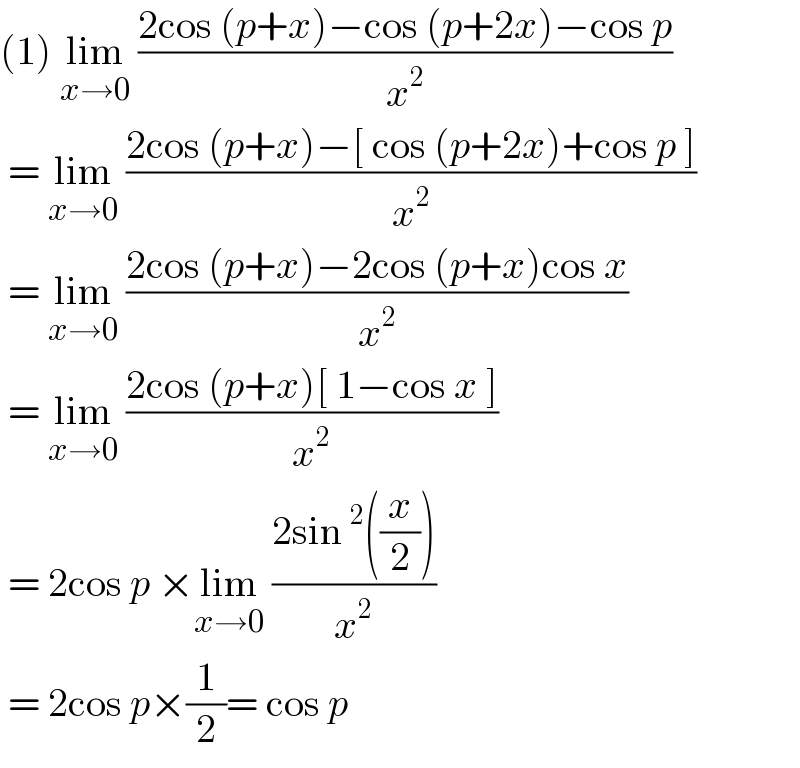(1) lim_(x→0)  ((2cos (p+x)−cos (p+2x)−cos p)/x^2 )    = lim_(x→0)  ((2cos (p+x)−[ cos (p+2x)+cos p ])/x^2 )   = lim_(x→0)  ((2cos (p+x)−2cos (p+x)cos x)/x^2 )   = lim_(x→0)  ((2cos (p+x)[ 1−cos x ])/x^2 )   = 2cos p ×lim_(x→0)  ((2sin^2 ((x/2)))/x^2 )   = 2cos p×(1/2)= cos p  