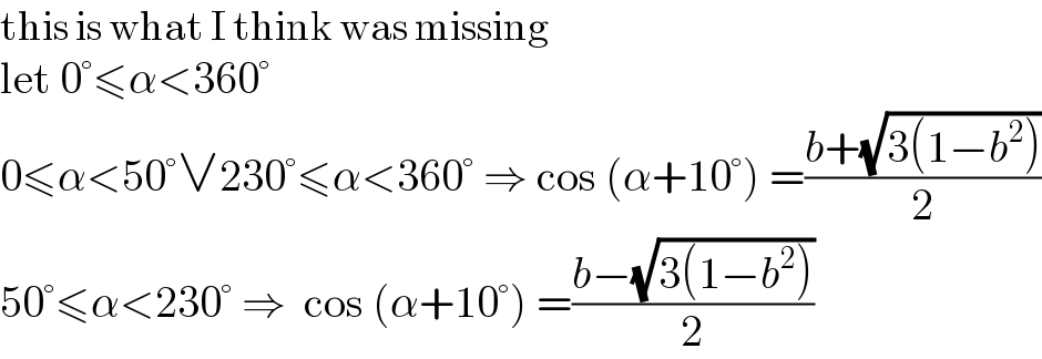 this is what I think was missing  let 0°≤α<360°  0≤α<50°∨230°≤α<360° ⇒ cos (α+10°) =((b+(√(3(1−b^2 ))))/2)  50°≤α<230° ⇒  cos (α+10°) =((b−(√(3(1−b^2 ))))/2)  