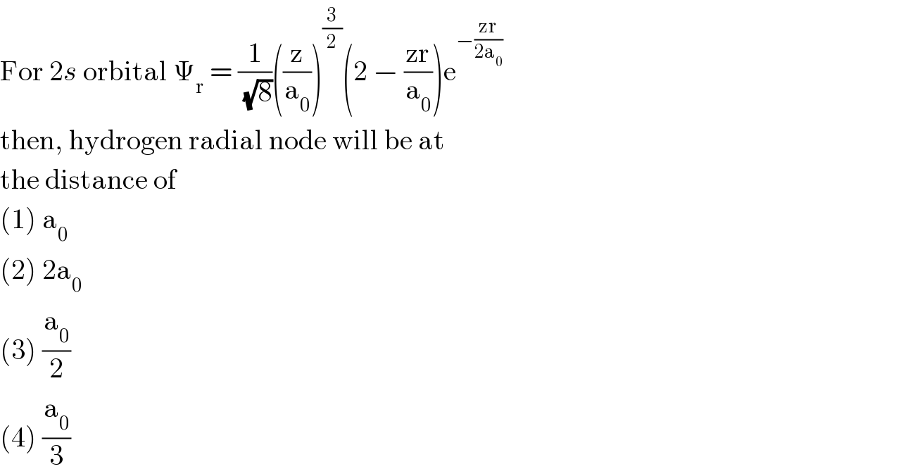 For 2s orbital Ψ_r  = (1/(√8))((z/a_0 ))^(3/2) (2 − ((zr)/a_0 ))e^(−((zr)/(2a_0 )))   then, hydrogen radial node will be at  the distance of  (1) a_0   (2) 2a_0   (3) (a_0 /2)  (4) (a_0 /3)  