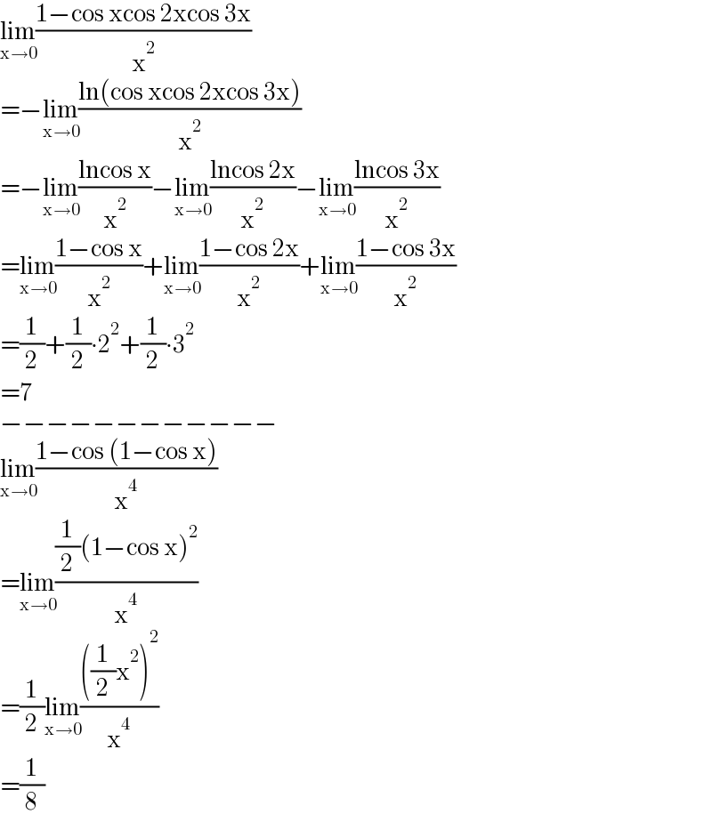 lim_(x→0) ((1−cos xcos 2xcos 3x)/x^2 )  =−lim_(x→0) ((ln(cos xcos 2xcos 3x))/x^2 )  =−lim_(x→0) ((lncos x)/x^2 )−lim_(x→0) ((lncos 2x)/x^2 )−lim_(x→0) ((lncos 3x)/x^2 )  =lim_(x→0) ((1−cos x)/x^2 )+lim_(x→0) ((1−cos 2x)/x^2 )+lim_(x→0) ((1−cos 3x)/x^2 )  =(1/2)+(1/2)∙2^2 +(1/2)∙3^2   =7  −−−−−−−−−−−−  lim_(x→0) ((1−cos (1−cos x))/x^4 )  =lim_(x→0) (((1/2)(1−cos x)^2 )/x^4 )  =(1/2)lim_(x→0) ((((1/2)x^2 )^2 )/x^4 )  =(1/8)  