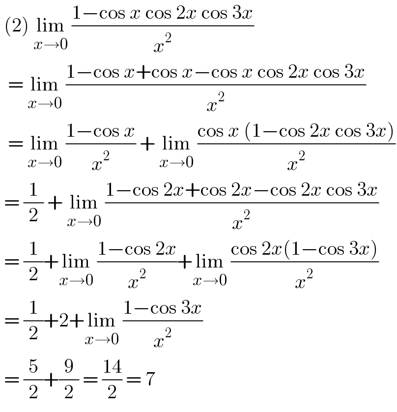  (2) lim_(x→0)  ((1−cos x cos 2x cos 3x)/x^2 )    = lim_(x→0)  ((1−cos x+cos x−cos x cos 2x cos 3x)/x^2 )    = lim_(x→0)  ((1−cos x)/x^2 ) + lim_(x→0)  ((cos x (1−cos 2x cos 3x))/x^2 )   = (1/2) + lim_(x→0)  ((1−cos 2x+cos 2x−cos 2x cos 3x)/x^2 )   = (1/2)+lim_(x→0)  ((1−cos 2x)/x^2 )+lim_(x→0)  ((cos 2x(1−cos 3x))/x^2 )   = (1/2)+2+lim_(x→0)  ((1−cos 3x)/x^2 )   = (5/2)+(9/2) = ((14)/2) = 7   
