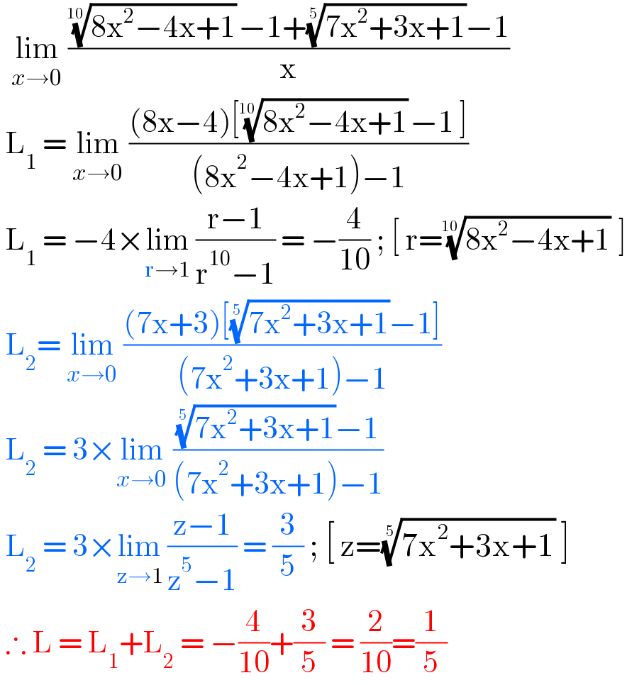   lim_(x→0)  ((((8x^2 −4x+1))^(1/(10)) −1+((7x^2 +3x+1))^(1/5) −1)/x)   L_1  = lim_(x→0)  (((8x−4)[((8x^2 −4x+1))^(1/(10)) −1 ])/((8x^2 −4x+1)−1))    L_1  = −4×lim_(r→1)  ((r−1)/(r^(10) −1)) = −(4/(10)) ; [ r=((8x^2 −4x+1))^(1/(10))  ]   L_2 = lim_(x→0)  (((7x+3)[((7x^2 +3x+1))^(1/5) −1])/((7x^2 +3x+1)−1))   L_2  = 3×lim_(x→0)  ((((7x^2 +3x+1))^(1/5) −1)/((7x^2 +3x+1)−1))   L_2  = 3×lim_(z→1)  ((z−1)/(z^5 −1)) = (3/5) ; [ z=((7x^2 +3x+1))^(1/5)  ]   ∴ L = L_1 +L_2  = −(4/(10))+(3/5) = (2/(10))=(1/5)  