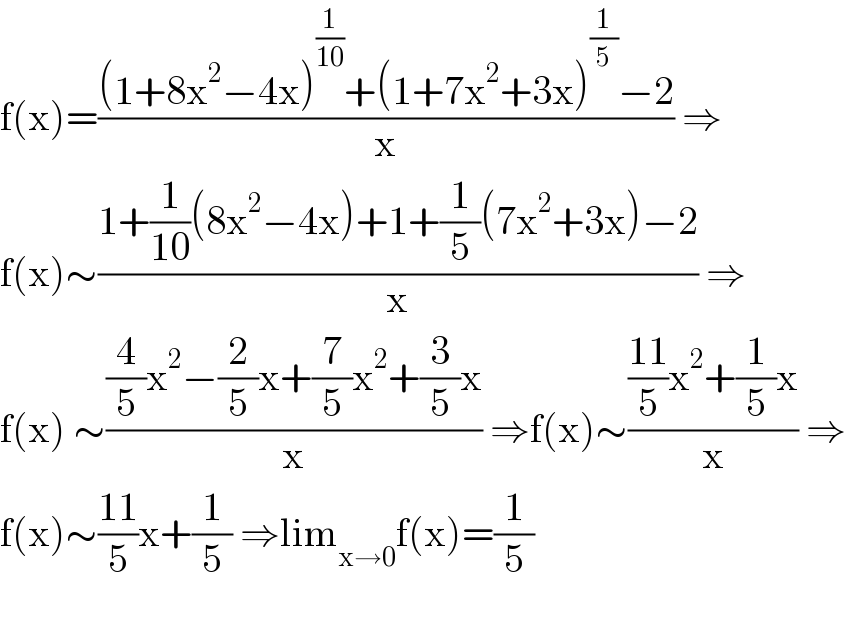 f(x)=(((1+8x^2 −4x)^(1/(10)) +(1+7x^2 +3x)^(1/5) −2)/x) ⇒  f(x)∼((1+(1/(10))(8x^2 −4x)+1+(1/5)(7x^2 +3x)−2)/x) ⇒  f(x) ∼(((4/5)x^2 −(2/5)x+(7/5)x^2 +(3/5)x)/x) ⇒f(x)∼((((11)/5)x^2 +(1/5)x)/x) ⇒  f(x)∼((11)/5)x+(1/5) ⇒lim_(x→0) f(x)=(1/5)    
