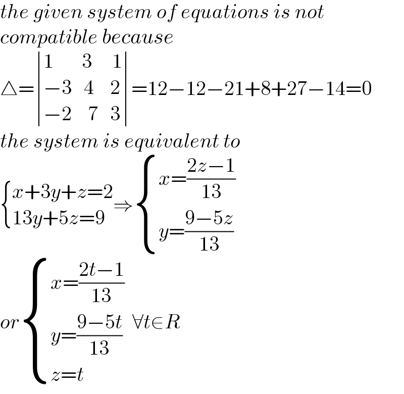 the given system of equations is not  compatible because  △= determinant (((1       3     1)),((−3   4    2)),((−2    7   3)))=12−12−21+8+27−14=0  the system is equivalent to   { ((x+3y+z=2)),((13y+5z=9)) :}⇒ { ((x=((2z−1)/(13)))),((y=((9−5z)/(13)))) :}  or { ((x=((2t−1)/(13)))),((y=((9−5t)/(13)))),((z=t)) :}  ∀t∈R  