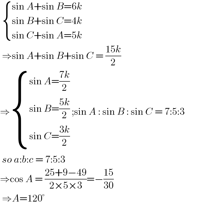   { ((sin A+sin B=6k)),((sin B+sin C=4k)),((sin C+sin A=5k)) :}   ⇒sin A+sin B+sin C = ((15k)/2)  ⇒ { ((sin A=((7k)/2))),((sin B=((5k)/2))),((sin C=((3k)/2))) :} ;sin A : sin B : sin C = 7:5:3   so a:b:c = 7:5:3  ⇒cos A = ((25+9−49)/(2×5×3))=−((15)/(30))   ⇒A=120°  