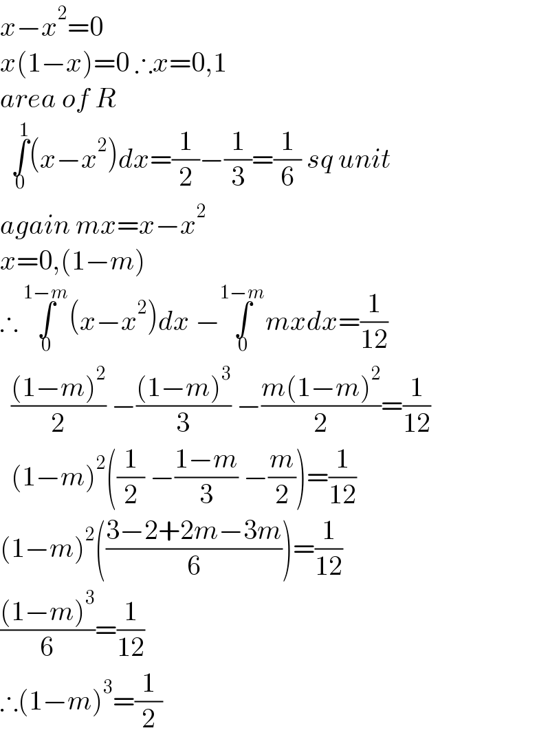 x−x^2 =0  x(1−x)=0 ∴x=0,1  area of R     ∫_0 ^1 (x−x^2 )dx=(1/2)−(1/3)=(1/6) sq unit  again mx=x−x^2   x=0,(1−m)  ∴ ∫_0 ^(1−m) (x−x^2 )dx −∫_0 ^(1−m) mxdx=(1/(12))    (((1−m)^2 )/2) −(((1−m)^3 )/3) −((m(1−m)^2 )/2)=(1/(12))    (1−m)^2 ((1/2) −((1−m)/3) −(m/2))=(1/(12))  (1−m)^2 (((3−2+2m−3m)/6))=(1/(12))  (((1−m)^3 )/6)=(1/(12))  ∴(1−m)^3 =(1/2)  