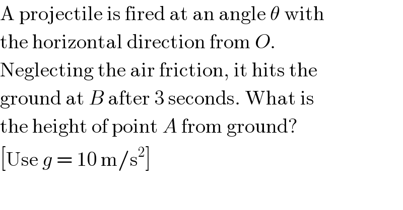 A projectile is fired at an angle θ with  the horizontal direction from O.  Neglecting the air friction, it hits the  ground at B after 3 seconds. What is  the height of point A from ground?  [Use g = 10 m/s^2 ]  
