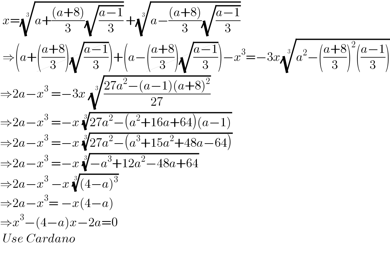  x=((a+(((a+8))/3)(√((a−1)/3))))^(1/3)  +((a−(((a+8))/3)(√((a−1)/3))))^(1/3)    ⇒(a+(((a+8)/3))(√((a−1)/3)))+(a−(((a+8)/3))(√((a−1)/3)))−x^3 =−3x((a^2 −(((a+8)/3))^2 (((a−1)/3))))^(1/3)   ⇒2a−x^3  =−3x (((27a^2 −(a−1)(a+8)^2 )/(27)))^(1/3)   ⇒2a−x^3  =−x ((27a^2 −(a^2 +16a+64)(a−1)))^(1/3)   ⇒2a−x^3  =−x ((27a^2 −(a^3 +15a^2 +48a−64)))^(1/3)   ⇒2a−x^3  =−x ((−a^3 +12a^2 −48a+64))^(1/3)   ⇒2a−x^3  −x (((4−a)^3 ))^(1/3)   ⇒2a−x^3 = −x(4−a)  ⇒x^3 −(4−a)x−2a=0   Use Cardano   