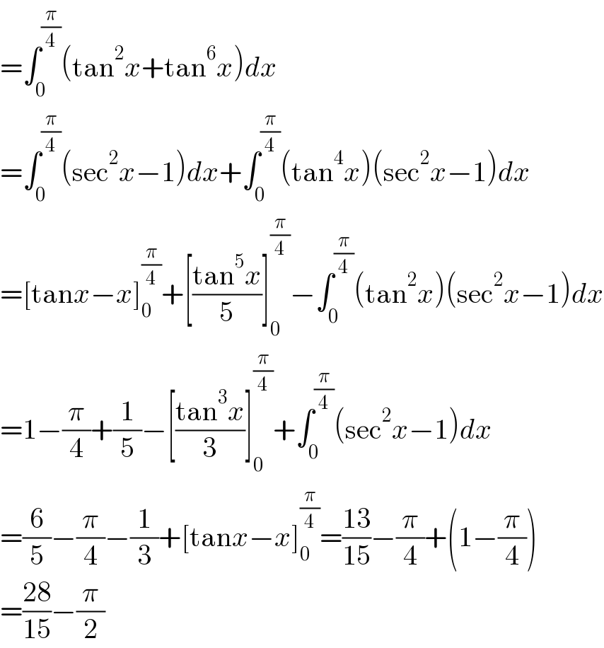 =∫_0 ^(π/4) (tan^2 x+tan^6 x)dx  =∫_0 ^(π/4) (sec^2 x−1)dx+∫_0 ^(π/4) (tan^4 x)(sec^2 x−1)dx  =[tanx−x]_0 ^(π/4) +[((tan^5 x)/5)]_0 ^(π/4) −∫_0 ^(π/4) (tan^2 x)(sec^2 x−1)dx  =1−(π/4)+(1/5)−[((tan^3 x)/3)]_0 ^(π/4) +∫_0 ^(π/4) (sec^2 x−1)dx  =(6/5)−(π/4)−(1/3)+[tanx−x]_0 ^(π/4) =((13)/(15))−(π/4)+(1−(π/4))  =((28)/(15))−(π/2)  