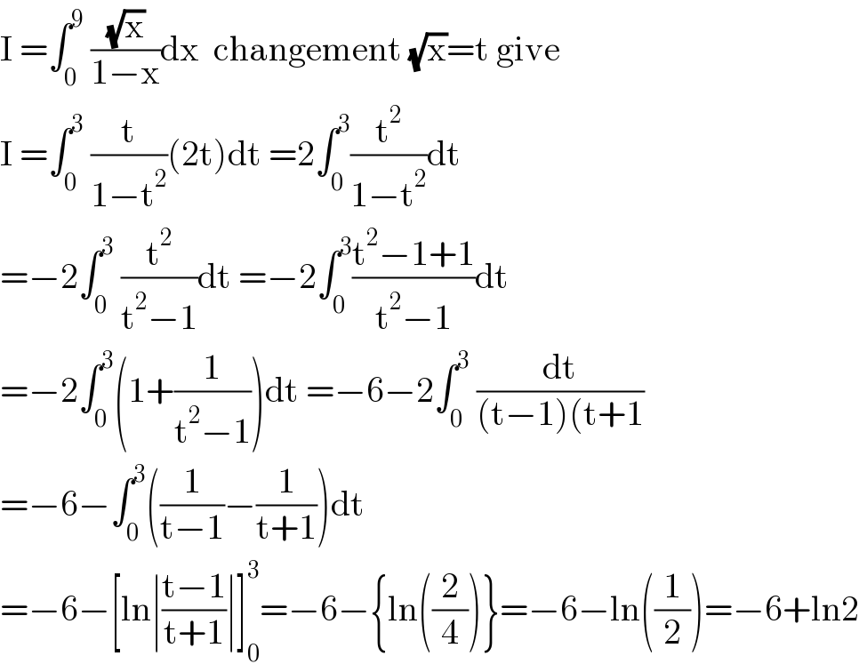 I =∫_0 ^9  ((√x)/(1−x))dx  changement (√x)=t give  I =∫_0 ^3  (t/(1−t^2 ))(2t)dt =2∫_0 ^3 (t^2 /(1−t^2 ))dt  =−2∫_0 ^3  (t^2 /(t^2 −1))dt =−2∫_0 ^3 ((t^2 −1+1)/(t^2 −1))dt  =−2∫_0 ^3 (1+(1/(t^2 −1)))dt =−6−2∫_0 ^3  (dt/((t−1)(t+1))  =−6−∫_0 ^3 ((1/(t−1))−(1/(t+1)))dt  =−6−[ln∣((t−1)/(t+1))∣]_0 ^3 =−6−{ln((2/4))}=−6−ln((1/2))=−6+ln2  