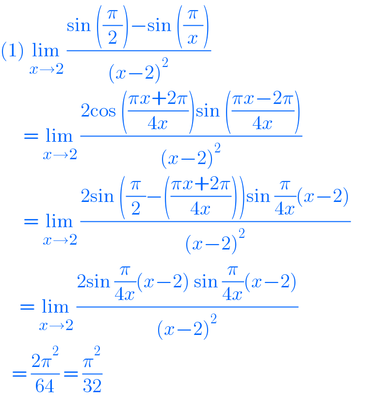 (1) lim_(x→2)  ((sin ((π/2))−sin ((π/x)))/((x−2)^2 ))        = lim_(x→2)  ((2cos (((πx+2π)/(4x)))sin (((πx−2π)/(4x))))/((x−2)^2 ))        = lim_(x→2)  ((2sin ((π/2)−(((πx+2π)/(4x))))sin (π/(4x))(x−2))/((x−2)^2 ))       = lim_(x→2)  ((2sin (π/(4x))(x−2) sin (π/(4x))(x−2))/((x−2)^2 ))     = ((2π^2 )/(64)) = (π^2 /(32))  