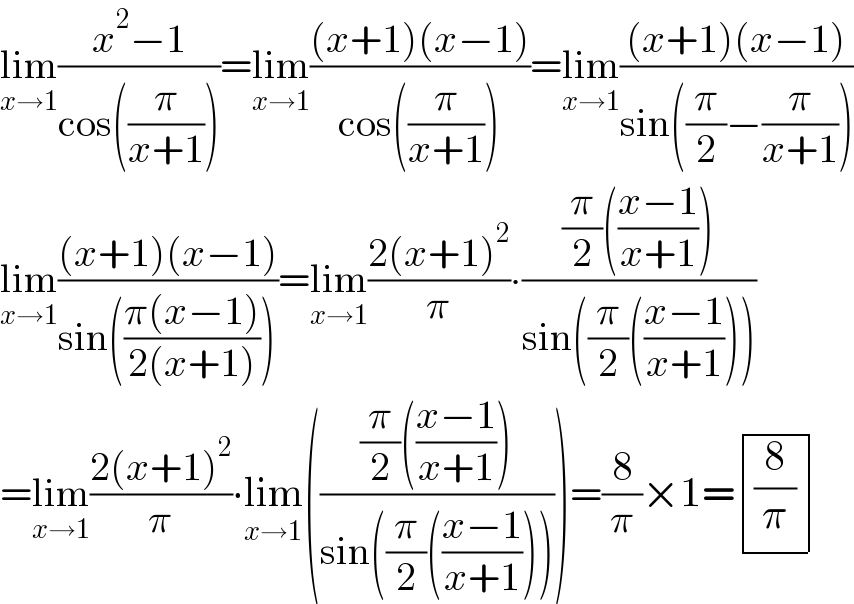 lim_(x→1) ((x^2 −1)/(cos((π/(x+1)))))=lim_(x→1) (((x+1)(x−1))/(cos((π/(x+1)))))=lim_(x→1) (((x+1)(x−1))/(sin((π/2)−(π/(x+1)))))  lim_(x→1) (((x+1)(x−1))/(sin(((π(x−1))/(2(x+1))))))=lim_(x→1) ((2(x+1)^2 )/π)∙(((π/2)(((x−1)/(x+1))))/(sin((π/2)(((x−1)/(x+1))))))  =lim_(x→1) ((2(x+1)^2 )/π)∙lim_(x→1) ((((π/2)(((x−1)/(x+1))))/(sin((π/2)(((x−1)/(x+1)))))))=(8/π)×1= determinant (((8/π)))  