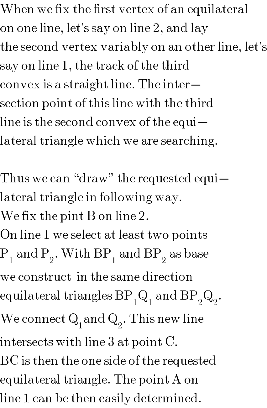When we fix the first vertex of an equilateral  on one line, let′s say on line 2, and lay  the second vertex variably on an other line, let′s  say on line 1, the track of the third   convex is a straight line. The inter−  section point of this line with the third  line is the second convex of the equi−  lateral triangle which we are searching.    Thus we can “draw” the requested equi−  lateral triangle in following way.  We fix the pint B on line 2.  On line 1 we select at least two points  P_1  and P_2 . With BP_1  and BP_2  as base  we construct  in the same direction  equilateral triangles BP_1 Q_1  and BP_2 Q_2 .  We connect Q_1 and Q_2 . This new line  intersects with line 3 at point C.  BC is then the one side of the requested  equilateral triangle. The point A on  line 1 can be then easily determined.  