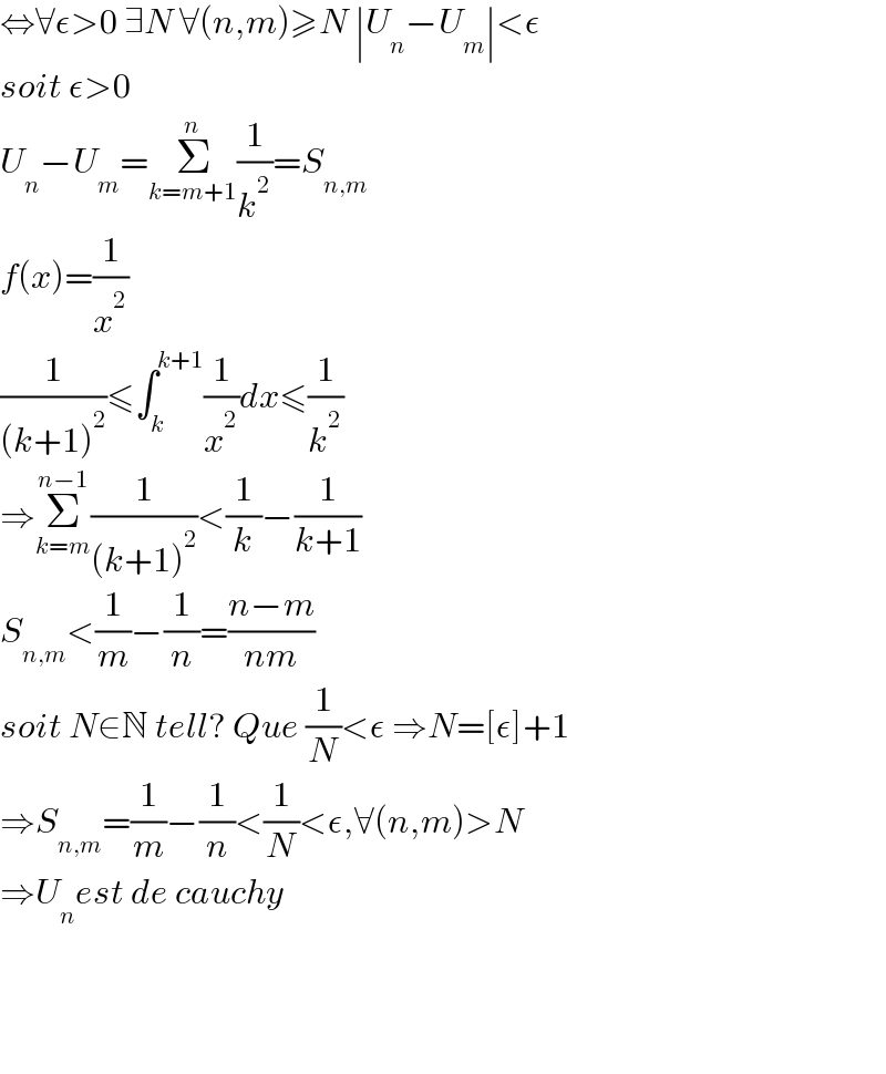 ⇔∀ε>0 ∃N ∀(n,m)≥N ∣U_n −U_m ∣<ε  soit ε>0  U_n −U_m =Σ_(k=m+1) ^n (1/k^2 )=S_(n,m)   f(x)=(1/x^2 )  (1/((k+1)^2 ))≤∫_k ^(k+1) (1/x^2 )dx≤(1/k^2 )  ⇒Σ_(k=m) ^(n−1) (1/((k+1)^2 ))<(1/k)−(1/(k+1))  S_(n,m) <(1/m)−(1/n)=((n−m)/(nm))  soit N∈N tell? Que (1/N)<ε ⇒N=[ε]+1  ⇒S_(n,m) =(1/m)−(1/n)<(1/N)<ε,∀(n,m)>N  ⇒U_n est de cauchy        