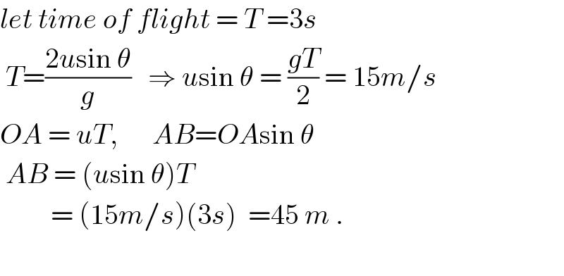 let time of flight = T =3s   T=((2usin θ)/g)   ⇒ usin θ = ((gT)/2) = 15m/s  OA = uT,      AB=OAsin θ   AB = (usin θ)T            = (15m/s)(3s)  =45 m .    