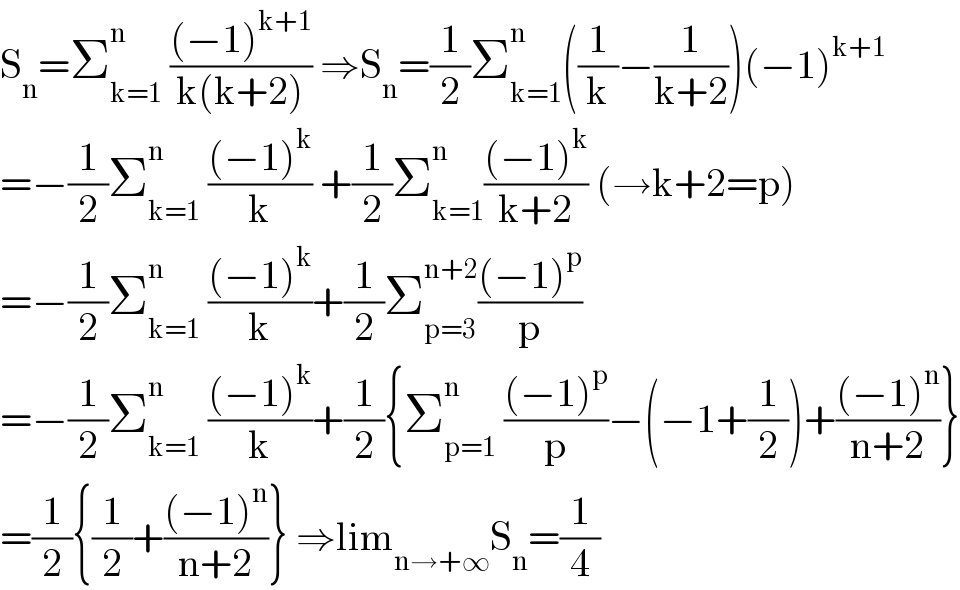 S_n =Σ_(k=1) ^n  (((−1)^(k+1) )/(k(k+2))) ⇒S_n =(1/2)Σ_(k=1) ^n ((1/k)−(1/(k+2)))(−1)^(k+1)   =−(1/2)Σ_(k=1) ^n  (((−1)^k )/k) +(1/2)Σ_(k=1) ^(n ) (((−1)^k )/(k+2)) (→k+2=p)  =−(1/2)Σ_(k=1) ^n  (((−1)^k )/k)+(1/2)Σ_(p=3) ^(n+2) (((−1)^p )/p)  =−(1/2)Σ_(k=1) ^n  (((−1)^k )/k)+(1/2){Σ_(p=1) ^n  (((−1)^p )/p)−(−1+(1/2))+(((−1)^n )/(n+2))}  =(1/2){(1/2)+(((−1)^n )/(n+2))} ⇒lim_(n→+∞) S_n =(1/4)  