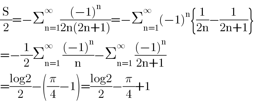 (S/2)=−Σ_(n=1) ^∞ (((−1)^n )/(2n(2n+1)))=−Σ_(n=1) ^∞ (−1)^n {(1/(2n))−(1/(2n+1))}  =−(1/2)Σ_(n=1) ^∞  (((−1)^n )/n)−Σ_(n=1) ^∞  (((−1)^n )/(2n+1))  =((log2)/2)−((π/4)−1)=((log2)/2)−(π/4)+1  