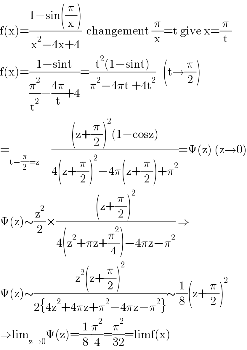 f(x)=((1−sin((π/x)))/(x^2 −4x+4))  changement (π/x)=t give x=(π/t)  f(x)=((1−sint)/((π^2 /t^2 )−((4π)/t)+4))=((t^2 (1−sint))/(π^2 −4πt +4t^2 ))   (t→(π/2))  =_(t−(π/2)=z)      (((z+(π/2))^2 (1−cosz))/(4(z+(π/2))^2 −4π(z+(π/2))+π^2 ))=Ψ(z) (z→0)  Ψ(z)∼(z^2 /2)×(((z+(π/2))^2 )/(4(z^2 +πz+(π^2 /4))−4πz−π^2 )) ⇒  Ψ(z)∼((z^2 (z+(π/2))^2 )/(2{4z^2 +4πz+π^2 −4πz−π^2 }))∼(1/8)(z+(π/2))^2   ⇒lim_(z→0) Ψ(z)=(1/8)(π^2 /4)=(π^2 /(32))=limf(x)  