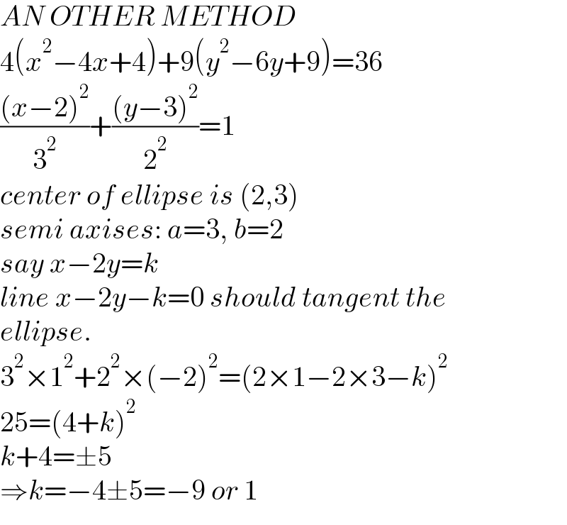 AN OTHER METHOD  4(x^2 −4x+4)+9(y^2 −6y+9)=36  (((x−2)^2 )/3^2 )+(((y−3)^2 )/2^2 )=1  center of ellipse is (2,3)  semi axises: a=3, b=2  say x−2y=k  line x−2y−k=0 should tangent the  ellipse.  3^2 ×1^2 +2^2 ×(−2)^2 =(2×1−2×3−k)^2   25=(4+k)^2   k+4=±5  ⇒k=−4±5=−9 or 1  