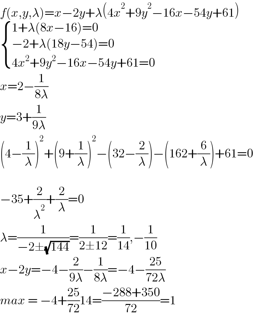 f(x,y,λ)=x−2y+λ(4x^2 +9y^2 −16x−54y+61)   { ((1+λ(8x−16)=0)),((−2+λ(18y−54)=0)),((4x^2 +9y^2 −16x−54y+61=0)) :}  x=2−(1/(8λ))  y=3+(1/(9λ))  (4−(1/λ))^2 +(9+(1/λ))^2 −(32−(2/λ))−(162+(6/λ))+61=0    −35+(2/λ^2 )+(2/λ)=0  λ=(1/(−2±(√(144))))=(1/(2±12))=(1/(14)),−(1/(10))  x−2y=−4−(2/(9λ))−(1/(8λ))=−4−((25)/(72λ))  max = −4+((25)/(72))14=((−288+350)/(72))=1  