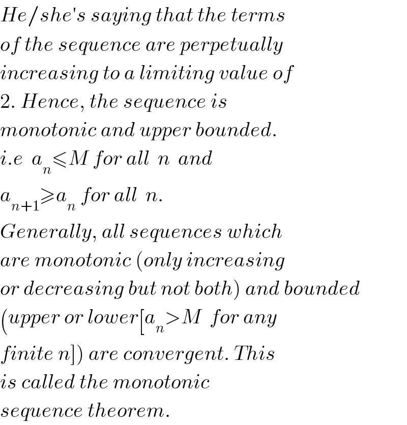 He/she′s saying that the terms   of the sequence are perpetually  increasing to a limiting value of   2. Hence, the sequence is  monotonic and upper bounded.  i.e  a_n ≤M for all  n  and  a_(n+1) ≥a_n  for all  n.  Generally, all sequences which  are monotonic (only increasing  or decreasing but not both) and bounded  (upper or lower[a_n >M  for any  finite n]) are convergent. This  is called the monotonic   sequence theorem.  