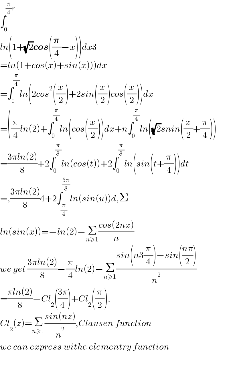 ∫_0 ^((π/4)r)   ln(1+(√2)cos((𝛑/4)−x))dx3  =ln(1+cos(x)+sin(x)))dx  =∫_0 ^(π/4) ln(2cos^2 ((x/2))+2sin((x/2))cos((x/2)))dx  =((π/4)ln(2)+∫_0 ^(π/4) ln(cos((x/2)))dx+n∫_0 ^(π/4) ln((√2)snin((x/2)+(π/4)))  =((3πln(2))/8)+2∫_0 ^(π/8) ln(cos(t))+2∫_0 ^(π/8) ln(sin(t+(π/4)))dt  =,((3πln(2))/8)4+2∫_(π/4) ^((3π)/8) ln(sin(u))d,Σ  ln(sin(x))=−ln(2)−Σ_(n≥1) ((cos(2nx))/n)  we get ((3πln(2))/8)−(π/4)ln(2)−Σ_(n≥1) ((sin(n3(π/4))−sin(((nπ)/2)))/n^2 )  =((πln(2))/8)−Cl_2 (((3π)/4))+Cl_2 ((π/2)),  Cl_2 (z)=Σ_(n≥1) ((sin(nz))/n^2 ),Clausen function  we can express withe elementry function      