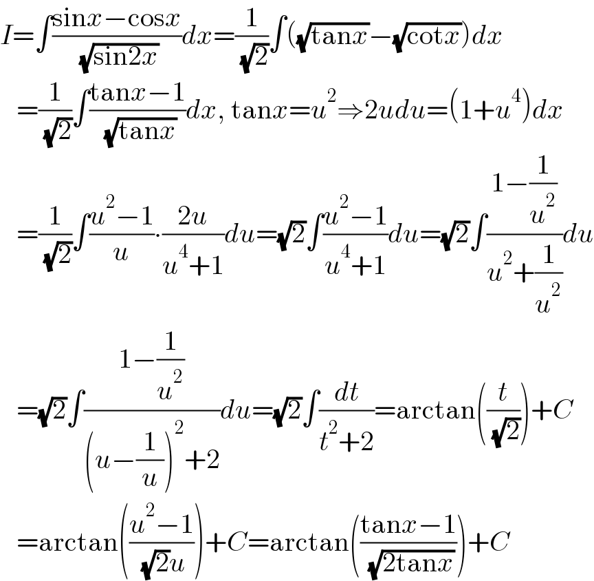 I=∫((sinx−cosx)/( (√(sin2x))))dx=(1/( (√2)))∫((√(tanx))−(√(cotx)))dx     =(1/( (√2)))∫((tanx−1)/( (√(tanx))))dx, tanx=u^2 ⇒2udu=(1+u^4 )dx     =(1/( (√2)))∫((u^2 −1)/u)∙((2u)/(u^4 +1))du=(√2)∫((u^2 −1)/(u^4 +1))du=(√2)∫((1−(1/u^2 ))/(u^2 +(1/u^2 )))du     =(√2)∫((1−(1/u^2 ))/((u−(1/u))^2 +2))du=(√2)∫(dt/(t^2 +2))=arctan((t/( (√2))))+C     =arctan(((u^2 −1)/( (√2)u)))+C=arctan(((tanx−1)/( (√(2tanx)))))+C  