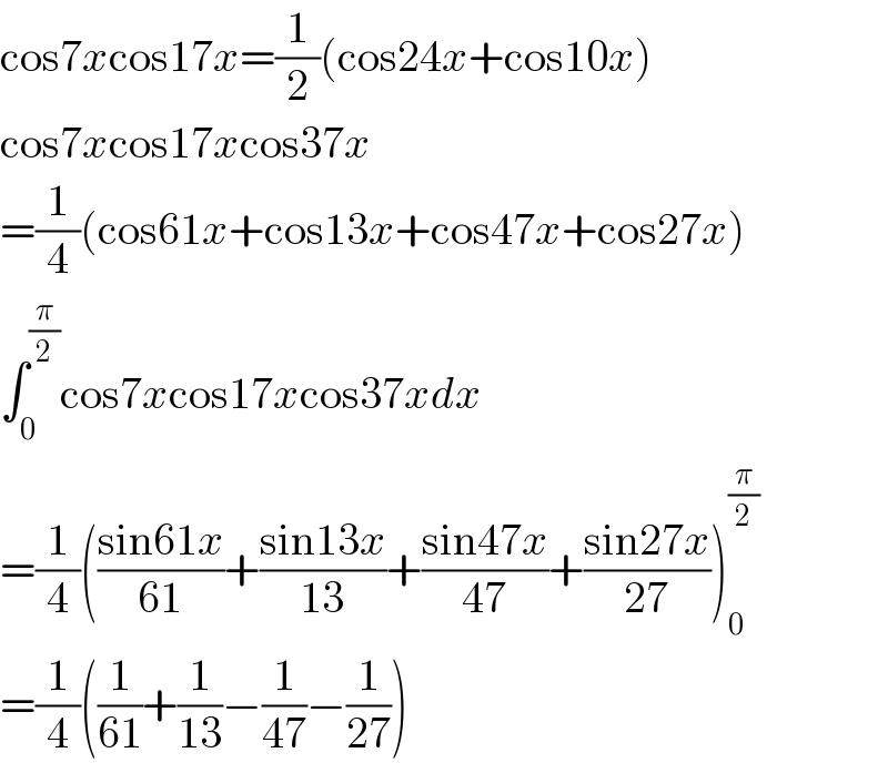 cos7xcos17x=(1/2)(cos24x+cos10x)  cos7xcos17xcos37x  =(1/4)(cos61x+cos13x+cos47x+cos27x)  ∫_0 ^(π/2) cos7xcos17xcos37xdx  =(1/4)(((sin61x)/(61))+((sin13x)/(13))+((sin47x)/(47))+((sin27x)/(27)))_0 ^(π/2)   =(1/4)((1/(61))+(1/(13))−(1/(47))−(1/(27)))  