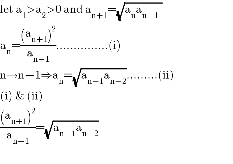 let a_1 >a_2 >0 and a_(n+1) =(√(a_n a_(n−1   ) ))  a_n =(((a_(n+1) )^2 )/a_(n−1) )...............(i)  n→n−1⇒a_n =(√(a_(n−1) a_(n−2) )).........(ii)  (i) & (ii)  (((a_(n+1) )^2 )/a_(n−1) )=(√(a_(n−1) a_(n−2) ))    