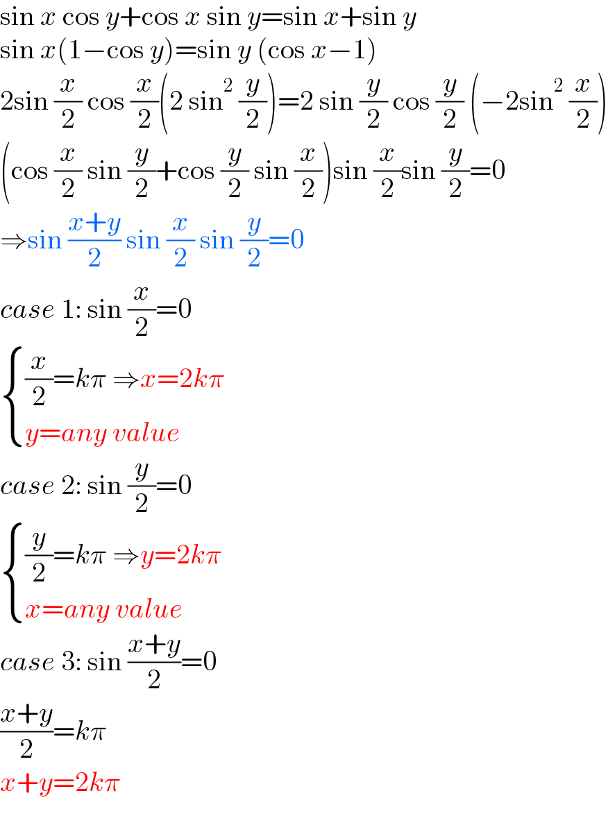 sin x cos y+cos x sin y=sin x+sin y  sin x(1−cos y)=sin y (cos x−1)  2sin (x/2) cos (x/2)(2 sin^2  (y/2))=2 sin (y/2) cos (y/2) (−2sin^2  (x/2))  (cos (x/2) sin (y/2)+cos (y/2) sin (x/2))sin (x/2)sin (y/2)=0  ⇒sin ((x+y)/2) sin (x/2) sin (y/2)=0  case 1: sin (x/2)=0   { (((x/2)=kπ ⇒x=2kπ)),((y=any value)) :}  case 2: sin (y/2)=0   { (((y/2)=kπ ⇒y=2kπ)),((x=any value)) :}  case 3: sin ((x+y)/2)=0  ((x+y)/2)=kπ  x+y=2kπ  