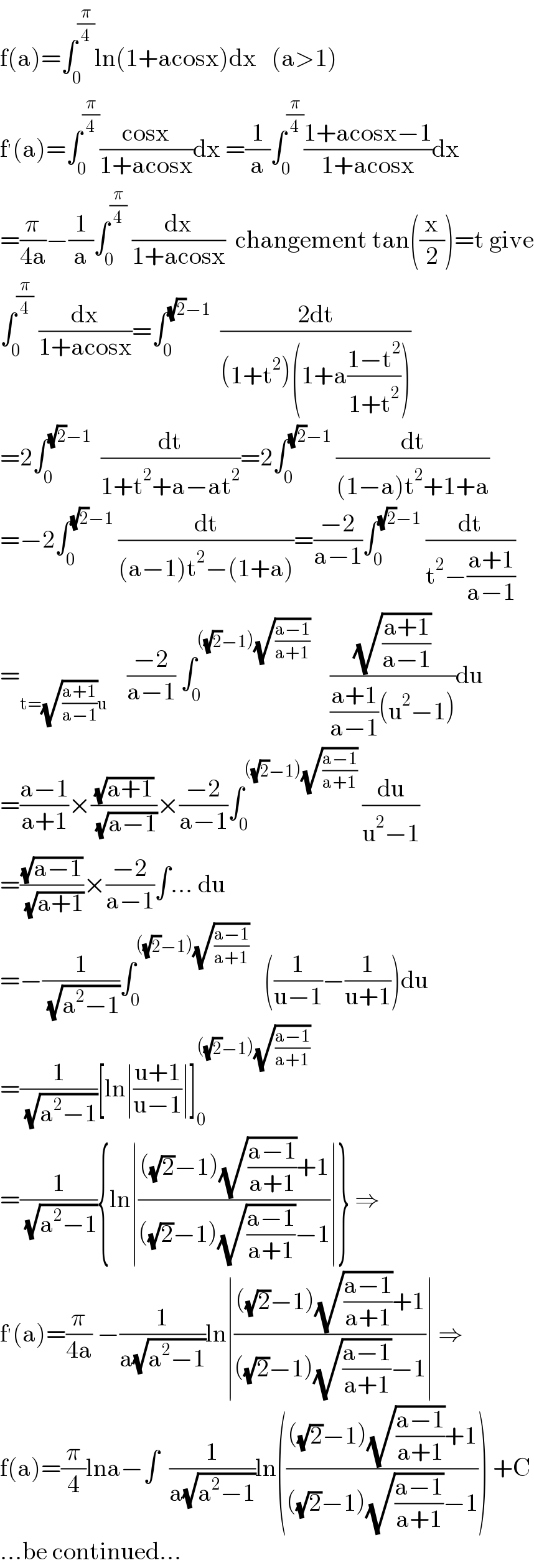 f(a)=∫_0 ^(π/4) ln(1+acosx)dx   (a>1)  f^′ (a)=∫_0 ^(π/4) ((cosx)/(1+acosx))dx =(1/a)∫_0 ^(π/4) ((1+acosx−1)/(1+acosx))dx  =(π/(4a))−(1/a)∫_0 ^(π/4)  (dx/(1+acosx))  changement tan((x/2))=t give  ∫_0 ^(π/4)  (dx/(1+acosx))=∫_0 ^((√2)−1)   ((2dt)/((1+t^2 )(1+a((1−t^2 )/(1+t^2 )))))  =2∫_0 ^((√2)−1)   (dt/(1+t^2 +a−at^2 ))=2∫_0 ^((√2)−1)  (dt/((1−a)t^2 +1+a))  =−2∫_0 ^((√2)−1)  (dt/((a−1)t^2 −(1+a)))=((−2)/(a−1))∫_0 ^((√2)−1)  (dt/(t^2 −((a+1)/(a−1))))  =_(t=(√((a+1)/(a−1)))u)     ((−2)/(a−1)) ∫_0 ^(((√2)−1)(√((a−1)/(a+1))))     ((√((a+1)/(a−1)))/(((a+1)/(a−1))(u^2 −1)))du  =((a−1)/(a+1))×((√(a+1))/( (√(a−1))))×((−2)/(a−1))∫_0 ^(((√2)−1)(√((a−1)/(a+1))))  (du/(u^2 −1))  =((√(a−1))/( (√(a+1))))×((−2)/(a−1))∫... du  =−(1/( (√(a^2 −1))))∫_0 ^(((√2)−1)(√((a−1)/(a+1))))    ((1/(u−1))−(1/(u+1)))du  =(1/( (√(a^2 −1))))[ln∣((u+1)/(u−1))∣]_0 ^(((√2)−1)(√((a−1)/(a+1))))   =(1/( (√(a^2 −1)))){ln∣((((√2)−1)(√((a−1)/(a+1)))+1)/(((√2)−1)(√((a−1)/(a+1)))−1))∣} ⇒  f^′ (a)=(π/(4a)) −(1/(a(√(a^2 −1))))ln∣((((√2)−1)(√((a−1)/(a+1)))+1)/(((√2)−1)(√((a−1)/(a+1)))−1))∣ ⇒  f(a)=(π/4)lna−∫  (1/(a(√(a^2 −1))))ln(((((√2)−1)(√((a−1)/(a+1)))+1)/(((√2)−1)(√((a−1)/(a+1)))−1))) +C  ...be continued...  