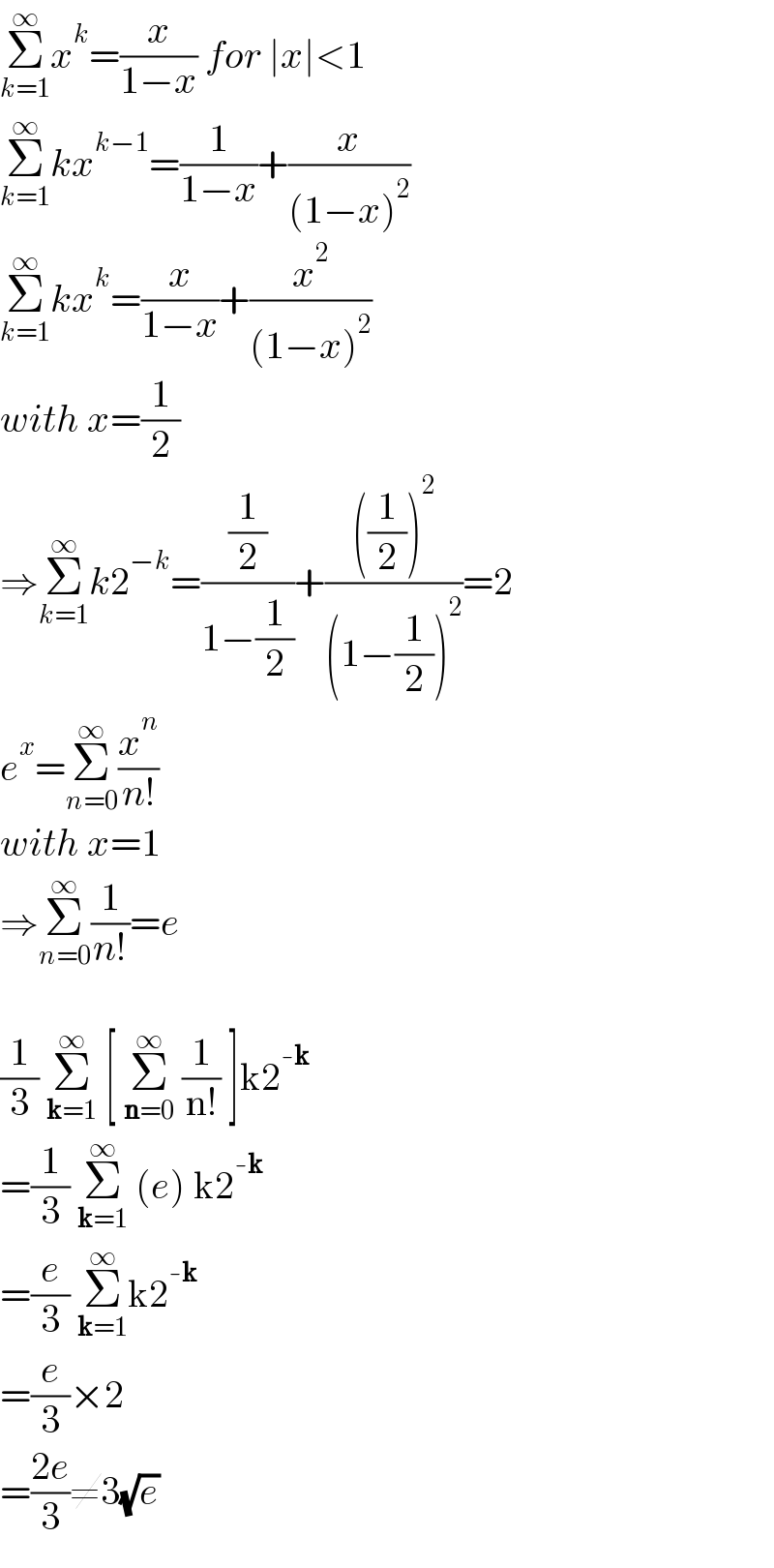 Σ_(k=1) ^∞ x^k =(x/(1−x)) for ∣x∣<1  Σ_(k=1) ^∞ kx^(k−1) =(1/(1−x))+(x/((1−x)^2 ))  Σ_(k=1) ^∞ kx^k =(x/(1−x))+(x^2 /((1−x)^2 ))  with x=(1/2)  ⇒Σ_(k=1) ^∞ k2^(−k) =((1/2)/(1−(1/2)))+((((1/2))^2 )/((1−(1/2))^2 ))=2  e^x =Σ_(n=0) ^∞ (x^n /(n!))  with x=1  ⇒Σ_(n=0) ^∞ (1/(n!))=e    (1/3) Σ_(k=1) ^∞  [ Σ_(n=0) ^∞  (1/(n!)) ]k2^(-k)   =(1/3) Σ_(k=1) ^∞  (e) k2^(-k)   =(e/3) Σ_(k=1) ^∞ k2^(-k)   =(e/3)×2  =((2e)/3)≠3(√e)  