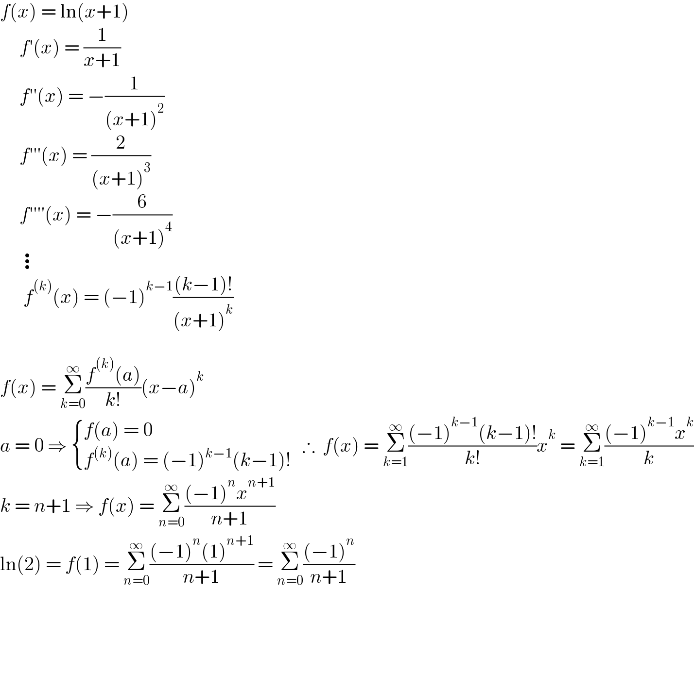 f(x) = ln(x+1)       f′(x) = (1/(x+1))       f′′(x) = −(1/((x+1)^2 ))       f′′′(x) = (2/((x+1)^3 ))       f′′′′(x) = −(6/((x+1)^4 ))       ⋮        f^((k)) (x) = (−1)^(k−1) (((k−1)!)/((x+1)^k ))    f(x) = Σ_(k=0) ^∞ ((f^((k)) (a))/(k!))(x−a)^k   a = 0 ⇒  { ((f(a) = 0)),((f^((k)) (a) = (−1)^(k−1) (k−1)!)) :}   ∴  f(x) = Σ_(k=1) ^∞ (((−1)^(k−1) (k−1)!)/(k!))x^k  = Σ_(k=1) ^∞ (((−1)^(k−1) x^k )/k)  k = n+1 ⇒ f(x) = Σ_(n=0) ^∞ (((−1)^n x^(n+1) )/(n+1))  ln(2) = f(1) = Σ_(n=0) ^∞ (((−1)^n (1)^(n+1) )/(n+1)) = Σ_(n=0) ^∞ (((−1)^n )/(n+1))                     