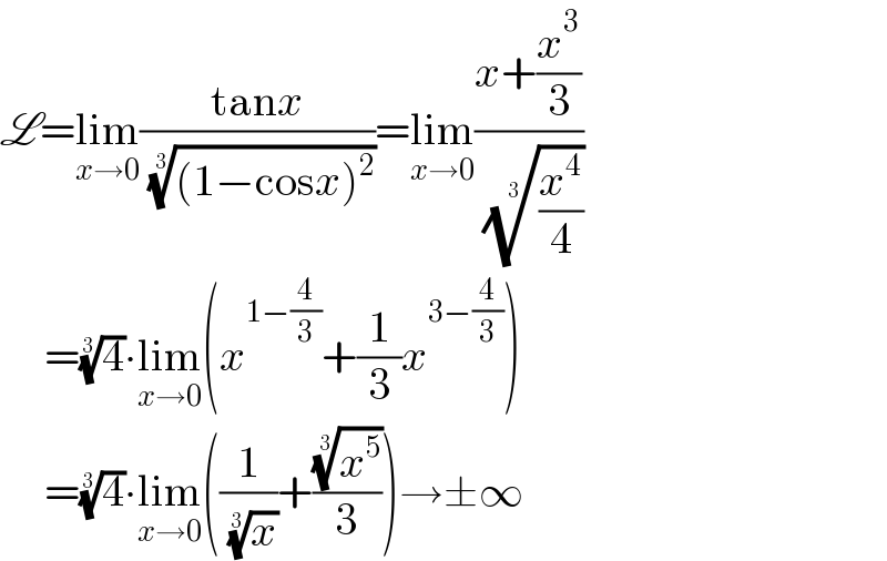 L=lim_(x→0) ((tanx)/( (((1−cosx)^2 ))^(1/3) ))=lim_(x→0) ((x+(x^3 /3))/( ((x^4 /4))^(1/3) ))       =(4)^(1/3) ∙lim_(x→0) (x^(1−(4/3)) +(1/3)x^(3−(4/3)) )       =(4)^(1/3) ∙lim_(x→0) ((1/( (x)^(1/3) ))+((x^5 )^(1/3) /3))→±∞  