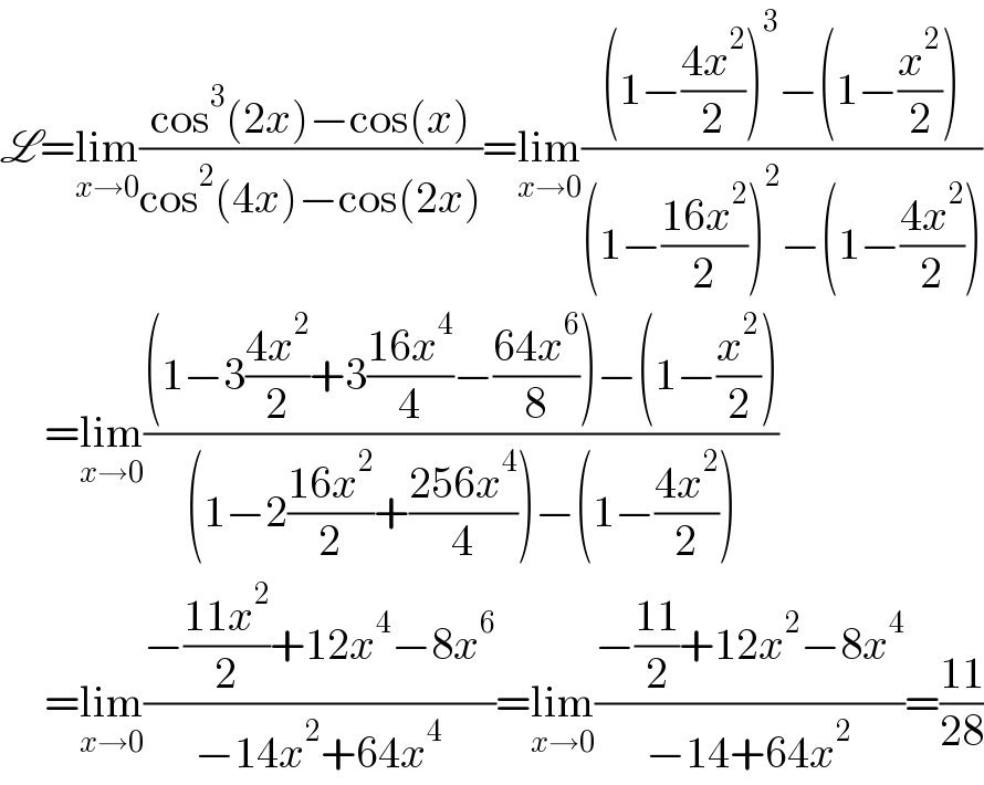 L=lim_(x→0) ((cos^3 (2x)−cos(x))/(cos^2 (4x)−cos(2x)))=lim_(x→0) (((1−((4x^2 )/2))^3 −(1−(x^2 /2)))/((1−((16x^2 )/2))^2 −(1−((4x^2 )/2))))       =lim_(x→0) (((1−3((4x^2 )/2)+3((16x^4 )/4)−((64x^6 )/8))−(1−(x^2 /2)))/((1−2((16x^2 )/2)+((256x^4 )/4))−(1−((4x^2 )/2))))       =lim_(x→0) ((−((11x^2 )/2)+12x^4 −8x^6 )/(−14x^2 +64x^4 ))=lim_(x→0) ((−((11)/2)+12x^2 −8x^4 )/(−14+64x^2 ))=((11)/(28))  