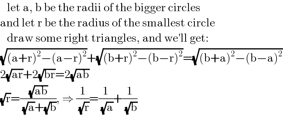    let a, b be the radii of the bigger circles  and let r be the radius of the smallest circle     draw some right triangles, and we′ll get:  (√((a+r)^2 −(a−r)^2 ))+(√((b+r)^2 −(b−r)^2 ))=(√((b+a)^2 −(b−a)^2 ))  2(√(ar))+2(√(br))=2(√(ab))  (√r)=((√(ab))/( (√a)+(√b))), ⇒ (1/( (√r)))=(1/( (√a)))+(1/( (√b)))  