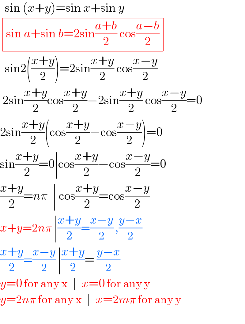   sin (x+y)=sin x+sin y   determinant (((sin a+sin b=2sin((a+b)/2) cos((a−b)/2))))    sin2(((x+y)/2))=2sin((x+y)/2) cos((x−y)/2)     2sin((x+y)/2)cos((x+y)/2)−2sin((x+y)/2) cos((x−y)/2)=0  2sin((x+y)/2)(cos((x+y)/2)−cos((x−y)/2))=0  sin((x+y)/2)=0∣cos((x+y)/2)−cos((x−y)/2)=0  ((x+y)/2)=nπ  ∣ cos((x+y)/2)=cos((x−y)/2)  x+y=2nπ ∣((x+y)/2)=((x−y)/2) ,((y−x)/2)  ((x+y)/2)=((x−y)/2) ∣((x+y)/2)= ((y−x)/2)  y=0 for any x  ∣  x=0 for any y  y=2nπ for any x  ∣  x=2mπ for any y    