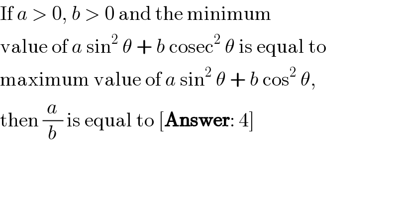 If a > 0, b > 0 and the minimum  value of a sin^2  θ + b cosec^2  θ is equal to  maximum value of a sin^2  θ + b cos^2  θ,  then (a/b) is equal to [Answer: 4]  