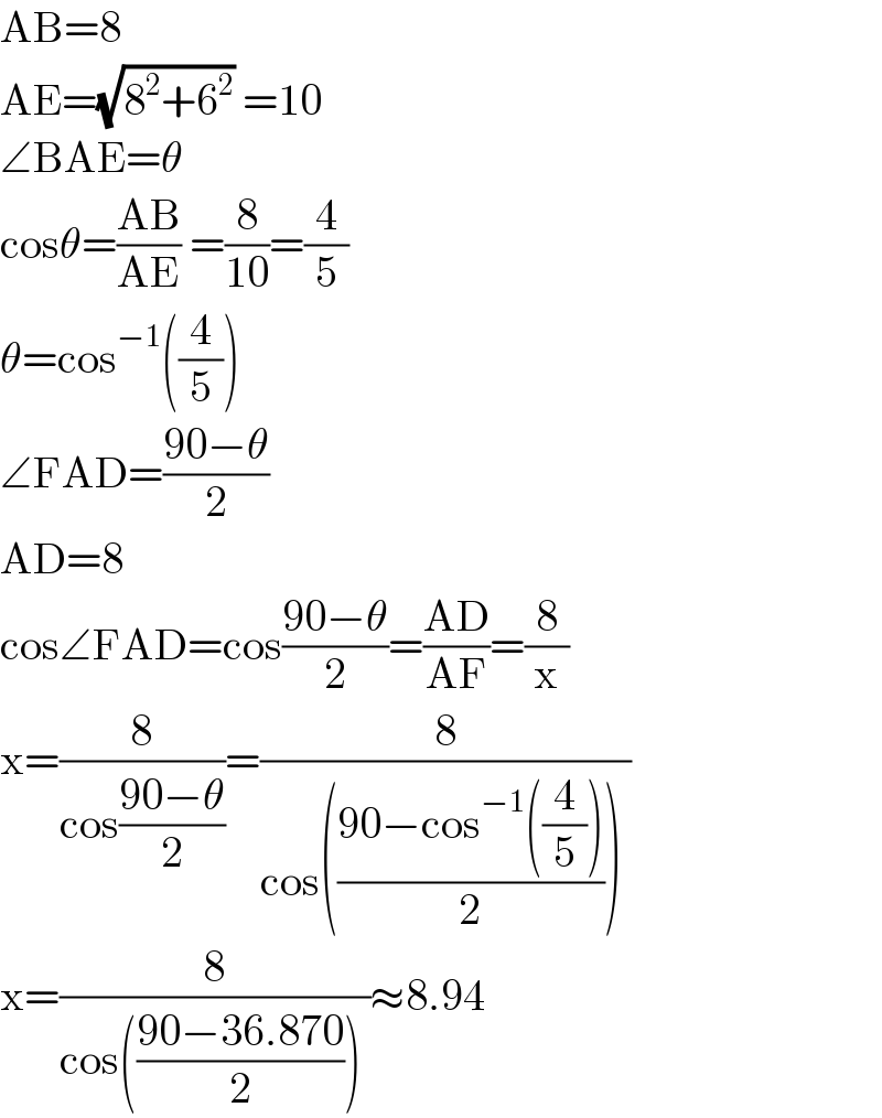 AB=8  AE=(√(8^2 +6^2 )) =10  ∠BAE=θ  cosθ=((AB)/(AE)) =(8/(10))=(4/5)  θ=cos^(−1) ((4/5))  ∠FAD=((90−θ)/2)  AD=8  cos∠FAD=cos((90−θ)/2)=((AD)/(AF))=(8/x)    x=(8/(cos((90−θ)/2)))=(8/(cos(((90−cos^(−1) ((4/5)))/2)) ))  x=(8/(cos(((90−36.870)/2)) ))≈8.94  