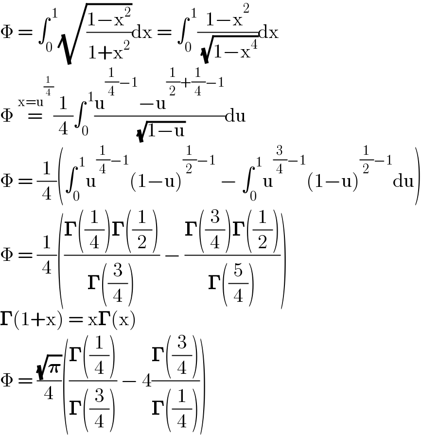 Φ = ∫_0 ^( 1) (√((1−x^2 )/(1+x^2 )))dx = ∫_0 ^( 1) ((1−x^2 )/( (√(1−x^4 ))))dx  Φ =^(x=u^(1/4) ) (1/4)∫_0 ^( 1) ((u^((1/4)−1) −u^((1/2)+(1/4)−1) )/( (√(1−u))))du  Φ = (1/4)(∫_0 ^( 1) u^((1/4)−1) (1−u)^((1/2)−1)  − ∫_0 ^( 1) u^((3/4)−1) (1−u)^((1/2)−1) du)  Φ = (1/4)(((𝚪((1/4))𝚪((1/2)))/(𝚪((3/4)))) − ((𝚪((3/4))𝚪((1/2)))/(𝚪((5/4)))))  𝚪(1+x) = x𝚪(x)  Φ = ((√𝛑)/4)(((𝚪((1/4)))/(𝚪((3/4)))) − 4((𝚪((3/4)))/(𝚪((1/4)))))  