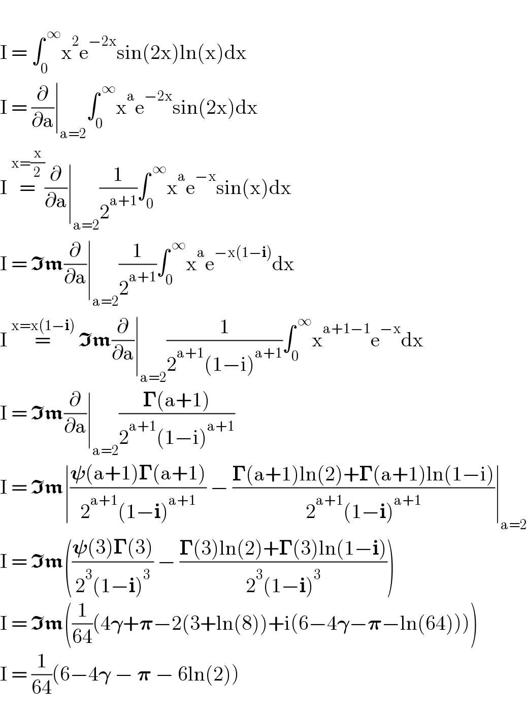   I = ∫_0 ^( ∞) x^2 e^(−2x) sin(2x)ln(x)dx  I = (∂/∂a)∣_(a=2) ∫_0 ^( ∞) x^a e^(−2x) sin(2x)dx  I =^(x=(x/2)) (∂/∂a)∣_(a=2) (1/2^(a+1) )∫_0 ^( ∞) x^a e^(−x) sin(x)dx  I = Im(∂/∂a)∣_(a=2) (1/2^(a+1) )∫_0 ^( ∞) x^a e^(−x(1−i)) dx  I =^(x=x(1−i))  Im(∂/∂a)∣_(a=2) (1/(2^(a+1) (1−i)^(a+1) ))∫_0 ^( ∞) x^(a+1−1) e^(−x) dx  I = Im(∂/∂a)∣_(a=2) ((𝚪(a+1))/(2^(a+1) (1−i)^(a+1) ))  I = Im∣((𝛙(a+1)𝚪(a+1))/(2^(a+1) (1−i)^(a+1) )) − ((𝚪(a+1)ln(2)+𝚪(a+1)ln(1−i))/(2^(a+1) (1−i)^(a+1) ))∣_(a=2)   I = Im(((𝛙(3)𝚪(3))/(2^3 (1−i)^3 )) − ((𝚪(3)ln(2)+𝚪(3)ln(1−i))/(2^3 (1−i)^3 )))  I = Im((1/(64))(4𝛄+𝛑−2(3+ln(8))+i(6−4𝛄−𝛑−ln(64))))  I = (1/(64))(6−4𝛄 − 𝛑 − 6ln(2))  