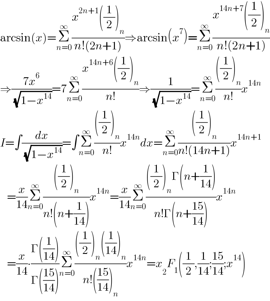 arcsin(x)=Σ_(n=0) ^∞ ((x^(2n+1) ((1/2))_n )/(n!(2n+1)))⇒arcsin(x^7 )=Σ_(n=0) ^∞ ((x^(14n+7) ((1/2))_n )/(n!(2n+1)))  ⇒((7x^6 )/( (√(1−x^(14) ))))=7Σ_(n=0) ^∞ ((x^(14n+6) ((1/2))_n )/(n!))⇒(1/( (√(1−x^(14) ))))=Σ_(n=0) ^∞ ((((1/2))_n )/(n!))x^(14n)   I=∫(dx/( (√(1−x^(14) ))))=∫Σ_(n=0) ^∞ ((((1/2))_n )/(n!))x^(14n) dx=Σ_(n=0) ^∞ ((((1/2))_n )/(n!(14n+1)))x^(14n+1)      =(x/(14))Σ_(n=0) ^∞ ((((1/2))_n )/(n!(n+(1/(14)))))x^(14n) =(x/(14))Σ_(n=0) ^∞ ((((1/2))_n Γ(n+(1/(14))))/(n!Γ(n+((15)/(14)))))x^(14n)      =(x/(14))∙((Γ((1/(14))))/(Γ(((15)/(14)))))Σ_(n=0) ^∞ ((((1/2))_n ((1/(14)))_n )/(n!(((15)/(14)))_n ))x^(14n) =x _2 F_1 ((1/2),(1/(14));((15)/(14));x^(14) )  