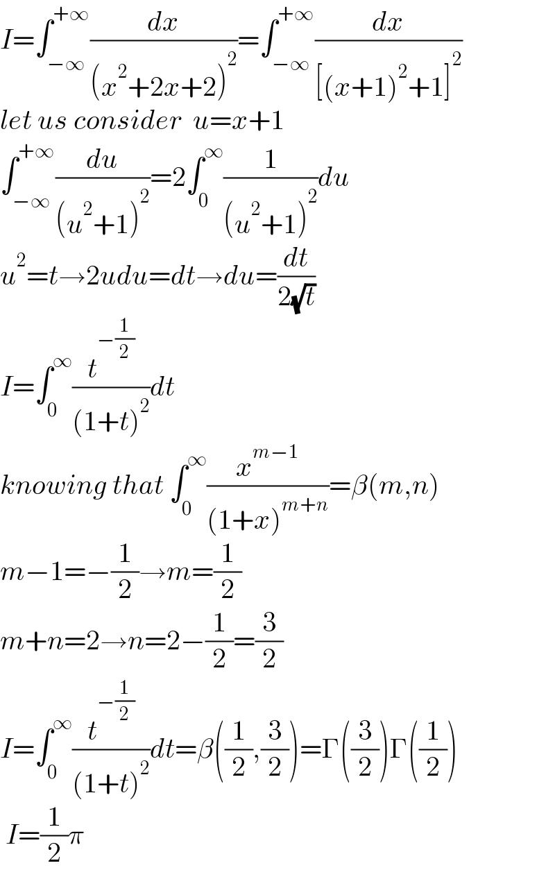 I=∫_(−∞) ^(+∞) (dx/((x^2 +2x+2)^2 ))=∫_(−∞) ^(+∞) (dx/([(x+1)^2 +1]^2 ))  let us consider  u=x+1  ∫_(−∞) ^(+∞) (du/((u^2 +1)^2 ))=2∫_0 ^∞ (1/((u^2 +1)^2 ))du  u^2 =t→2udu=dt→du=(dt/(2(√t)))  I=∫_0 ^∞ (t^(−(1/2)) /((1+t)^2 ))dt  knowing that ∫_0 ^∞ (x^(m−1) /((1+x)^(m+n) ))=β(m,n)  m−1=−(1/2)→m=(1/2)  m+n=2→n=2−(1/2)=(3/2)  I=∫_0 ^∞ (t^(−(1/2)) /((1+t)^2 ))dt=β((1/2),(3/2))=Γ((3/2))Γ((1/2))   I=(1/2)π  